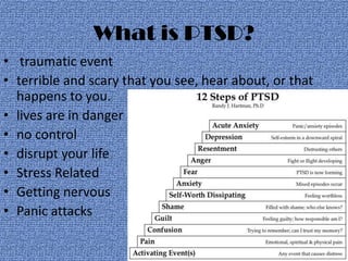 What is PTSD?
• traumatic event
• terrible and scary that you see, hear about, or that
  happens to you.
• lives are in danger
• no control
• disrupt your life
• Stress Related
• Getting nervous
• Panic attacks
 