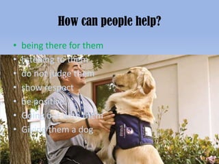 How can people help?
•   being there for them
•   listening to them
•   do not judge them
•   show respect
•   be positive.
•   Going out with them
•   Giving them a dog
 