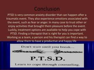 Conclusion
 PTSD is very common anxiety disorder that can happen after a
traumatic event. They also experience emotions associated with
 the event, such as fear or anger. In many case to trust other or
  enjoy activities that brought them pleasure before the event.
  Luckily, treatment options are available to help you cope with
    PTSD. Finding a therapist that is right for you is important.
 Working as a team, a person and his therapist can find a way to
          allow them to have a productive and happy life.
 