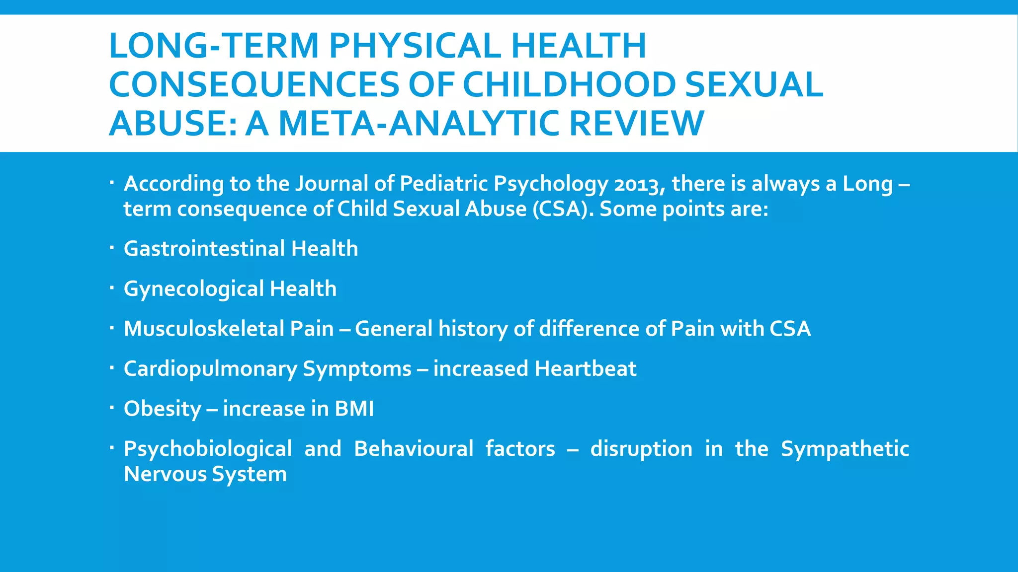 LONG-TERM PHYSICAL HEALTH
CONSEQUENCES OF CHILDHOOD SEXUAL
ABUSE: A META-ANALYTIC REVIEW
 According to the Journal of Pediatric Psychology 2013, there is always a Long –
term consequence of Child Sexual Abuse (CSA). Some points are:
 Gastrointestinal Health
 Gynecological Health

 Musculoskeletal Pain – General history of difference of Pain with CSA
 Cardiopulmonary Symptoms – increased Heartbeat
 Obesity – increase in BMI
 Psychobiological and Behavioural factors – disruption in the Sympathetic
Nervous System

 