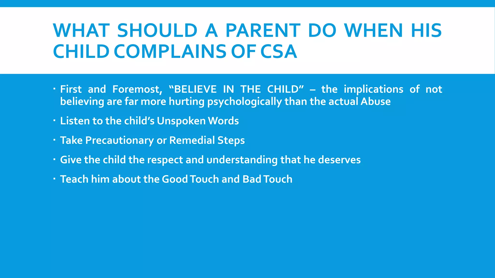 WHAT SHOULD A PARENT DO WHEN HIS
CHILD COMPLAINS OF CSA
 First and Foremost, “BELIEVE IN THE CHILD” – the implications of not
believing are far more hurting psychologically than the actual Abuse
 Listen to the child’s Unspoken Words
 Take Precautionary or Remedial Steps

 Give the child the respect and understanding that he deserves
 Teach him about the Good Touch and Bad Touch

 