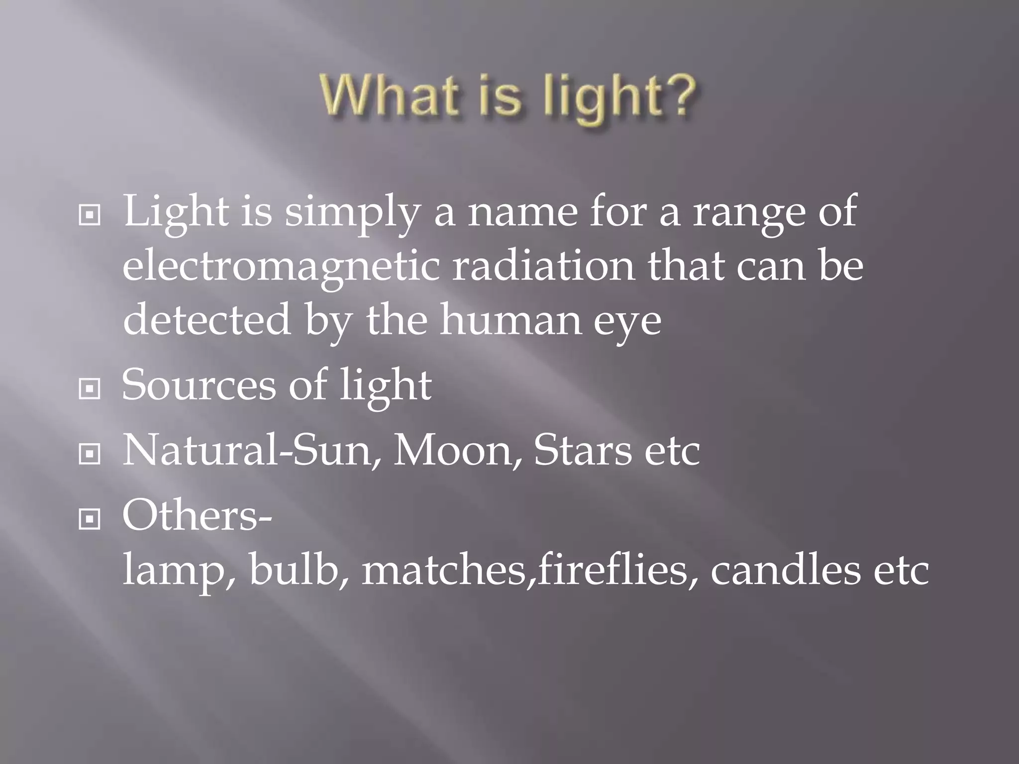






Light is simply a name for a range of
electromagnetic radiation that can be
detected by the human eye
Sources of light
Natural-Sun, Moon, Stars etc
Otherslamp, bulb, matches,fireflies, candles etc

 