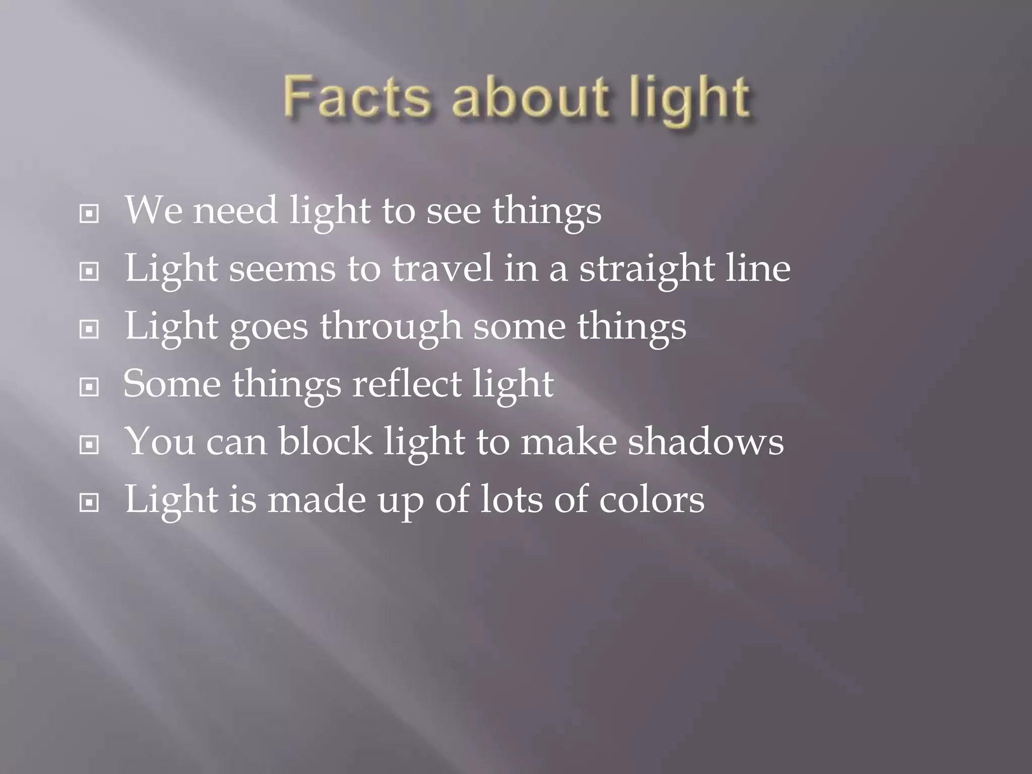 






We need light to see things
Light seems to travel in a straight line
Light goes through some things
Some things reflect light
You can block light to make shadows
Light is made up of lots of colors

 