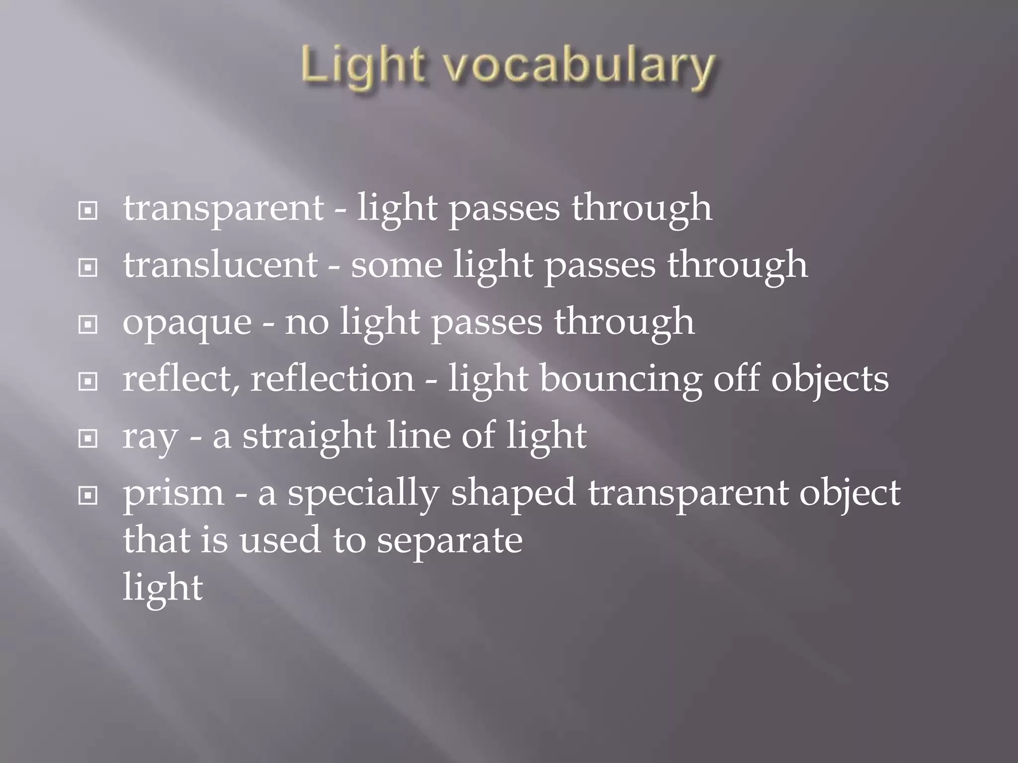 






transparent - light passes through
translucent - some light passes through
opaque - no light passes through
reflect, reflection - light bouncing off objects
ray - a straight line of light
prism - a specially shaped transparent object
that is used to separate
light

 