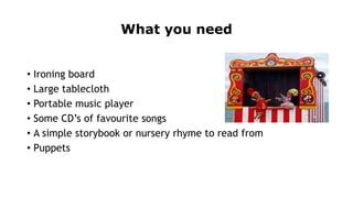 What you need
• Ironing board
• Large tablecloth
• Portable music player
• Some CD’s of favourite songs
• A simple storybook or nursery rhyme to read from
• Puppets
 