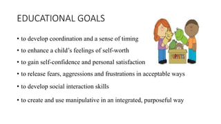 EDUCATIONAL GOALS
• to develop coordination and a sense of timing
• to enhance a child’s feelings of self-worth
• to gain self-confidence and personal satisfaction
• to release fears, aggressions and frustrations in acceptable ways
• to develop social interaction skills
• to create and use manipulative in an integrated, purposeful way
 