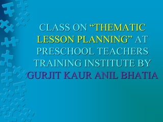 CLASS ON “THEMATIC
LESSON PLANNING” AT
PRESCHOOL TEACHERS
TRAINING INSTITUTE BY
GURJIT KAUR ANIL BHATIA
 