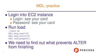 • Login into EC2 instance
• Login: see your card
• Password: see your card
• Run load
./test1.sh
CALL help_task()G
CALL help_solve()G
CALL task_prepare();
• We need to ﬁnd out what prevents ALTER
from ﬁnishing
MDL: practice
11
 