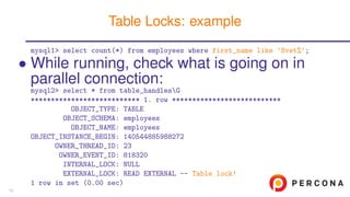 mysql1> select count(*) from employees where first_name like ’Svet%’;
• While running, check what is going on in
parallel connection:
mysql2> select * from table_handlesG
*************************** 1. row ***************************
OBJECT_TYPE: TABLE
OBJECT_SCHEMA: employees
OBJECT_NAME: employees
OBJECT_INSTANCE_BEGIN: 140544885988272
OWNER_THREAD_ID: 23
OWNER_EVENT_ID: 818320
INTERNAL_LOCK: NULL
EXTERNAL_LOCK: READ EXTERNAL -- Table lock!
1 row in set (0.00 sec)
Table Locks: example
13
 