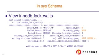 • View innodb lock waits
sys> select locked_table, ...
-> from innodb_lock_waitsG
*************************** 1. row ***************************
locked_table: ‘test‘.‘t‘ blocking_pid: 4
locked_index: PRIMARY blocking_query: NULL
locked_type: RECORD blocking_trx_rows_locked: 1
waiting_trx_rows_locked: 1 blocking_trx_rows_modified: 1
waiting_trx_rows_modified: 0 sql_kill_blocking_query: KILL QUERY 4
waiting_pid: 6 sql_kill_blocking_connection: KILL 4
waiting_query: UPDATE t SET f=’bar’ WHERE id=12345
In sys Schema
20
 