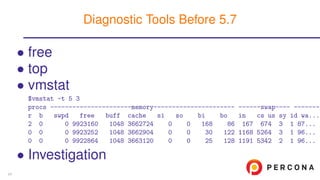 • free
• top
• vmstat
$vmstat -t 5 3
procs ----------------------memory---------------------- ------swap---- --------
r b swpd free buff cache si so bi bo in cs us sy id wa...
2 0 0 9923160 1048 3662724 0 0 168 86 167 674 3 1 87...
0 0 0 9923252 1048 3662904 0 0 30 122 1168 5264 3 1 96...
0 0 0 9922864 1048 3663120 0 0 25 128 1191 5342 2 1 96...
• Investigation
Diagnostic Tools Before 5.7
24
 