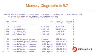 mysql> select thread_id tid, user, current_allocated ca, total_allocated
-> from sys.memory_by_thread_by_current_bytes;
+-----+-------------------------+-------------+-----------------+
| tid | user | ca | total_allocated |
+-----+-------------------------+-------------+-----------------+
| 1 | sql/main | 2.53 GiB | 2.69 GiB |
| 150 | root@127.0.0.1 | 4.06 MiB | 32.17 MiB |
| 146 | sql/slave_sql | 1.31 MiB | 1.44 MiB |
| 145 | sql/slave_io | 1.08 MiB | 2.79 MiB |
...
| 60 | innodb/io_read_thread | 0 bytes | 384 bytes |
| 139 | innodb/srv_purge_thread | -328 bytes | 754.21 KiB |
| 69 | innodb/io_write_thread | -1008 bytes | 34.28 KiB |
| 68 | innodb/io_write_thread | -1440 bytes | 298.05 KiB |
| 74 | innodb/io_write_thread | -1656 bytes | 103.55 KiB |
| 4 | innodb/io_log_thread | -2880 bytes | 132.38 KiB |
Memory Diagnostic in 5.7
25
 