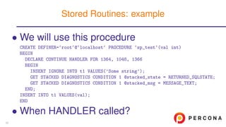 • We will use this procedure
CREATE DEFINER=‘root‘@‘localhost‘ PROCEDURE ‘sp_test‘(val int)
BEGIN
DECLARE CONTINUE HANDLER FOR 1364, 1048, 1366
BEGIN
INSERT IGNORE INTO t1 VALUES(’Some string’);
GET STACKED DIAGNOSTICS CONDITION 1 @stacked_state = RETURNED_SQLSTATE;
GET STACKED DIAGNOSTICS CONDITION 1 @stacked_msg = MESSAGE_TEXT;
END;
INSERT INTO t1 VALUES(val);
END
• When HANDLER called?
Stored Routines: example
33
 