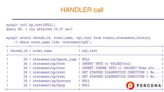 mysql> call sp_test(NULL);
Query OK, 1 row affected (0.07 sec)
mysql> select thread_id, event_name, sql_text from events_statements_history
-> where event_name like ’statement/sp%’;
+-----------+-------------------------+-------------------------------------------+
| thread_id | event_name | sql_text |
+-----------+-------------------------+-------------------------------------------+
| 24 | statement/sp/hpush_jump | NULL |
| 24 | statement/sp/stmt | INSERT INTO t1 VALUES(val) |
| 24 | statement/sp/stmt | INSERT IGNORE INTO t1 VALUES(’Some str... |
| 24 | statement/sp/stmt | GET STACKED DIAGNOSTICS CONDITION 1 @s... |
| 24 | statement/sp/stmt | GET STACKED DIAGNOSTICS CONDITION 1 @s... |
| 24 | statement/sp/hreturn | NULL |
| 24 | statement/sp/hpop | NULL |
+-----------+-------------------------+-------------------------------------------+
HANDLER call
35
 