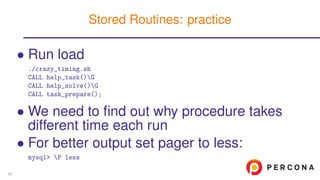 • Run load
./crazy_timing.sh
CALL help_task()G
CALL help_solve()G
CALL task_prepare();
• We need to ﬁnd out why procedure takes
different time each run
• For better output set pager to less:
mysql> P less
Stored Routines: practice
36
 