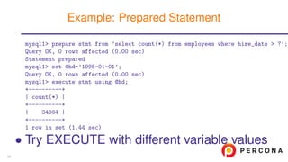 mysql1> prepare stmt from ’select count(*) from employees where hire_date > ?’;
Query OK, 0 rows affected (0.00 sec)
Statement prepared
mysql1> set @hd=’1995-01-01’;
Query OK, 0 rows affected (0.00 sec)
mysql1> execute stmt using @hd;
+----------+
| count(*) |
+----------+
| 34004 |
+----------+
1 row in set (1.44 sec)
• Try EXECUTE with different variable values
Example: Prepared Statement
39
 