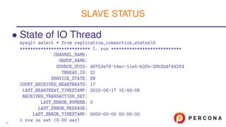 • State of IO Thread
mysql> select * from replication_connection_statusG
*************************** 1. row ***************************
CHANNEL_NAME:
GROUP_NAME:
SOURCE_UUID: d0753e78-14ec-11e5-b3fb-28b2bd7442fd
THREAD_ID: 21
SERVICE_STATE: ON
COUNT_RECEIVED_HEARTBEATS: 17
LAST_HEARTBEAT_TIMESTAMP: 2015-06-17 15:49:08
RECEIVED_TRANSACTION_SET:
LAST_ERROR_NUMBER: 0
LAST_ERROR_MESSAGE:
LAST_ERROR_TIMESTAMP: 0000-00-00 00:00:00
1 row in set (0.00 sec)
SLAVE STATUS
46
 