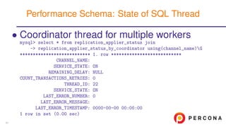 • Coordinator thread for multiple workers
mysql> select * from replication_applier_status join
-> replication_applier_status_by_coordinator using(channel_name)G
*************************** 1. row ***************************
CHANNEL_NAME:
SERVICE_STATE: ON
REMAINING_DELAY: NULL
COUNT_TRANSACTIONS_RETRIES: 0
THREAD_ID: 22
SERVICE_STATE: ON
LAST_ERROR_NUMBER: 0
LAST_ERROR_MESSAGE:
LAST_ERROR_TIMESTAMP: 0000-00-00 00:00:00
1 row in set (0.00 sec)
Performance Schema: State of SQL Thread
47
 