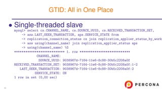 • Single-threaded slave
mysql> select cs.CHANNEL_NAME, cs.SOURCE_UUID, cs.RECEIVED_TRANSACTION_SET,
-> asw.LAST_SEEN_TRANSACTION, aps.SERVICE_STATE from
-> replication_connection_status cs join replication_applier_status_by_worke
-> asw using(channel_name) join replication_applier_status aps
-> using(channel_name) G
*************************** 1. row ***************************
CHANNEL_NAME:
SOURCE_UUID: 9038967d-7164-11e6-8c88-30b5c2208a0f
RECEIVED_TRANSACTION_SET: 9038967d-7164-11e6-8c88-30b5c2208a0f:1-2
LAST_SEEN_TRANSACTION: 9038967d-7164-11e6-8c88-30b5c2208a0f:2
SERVICE_STATE: ON
1 row in set (0,00 sec)
GTID: All in One Place
49
 