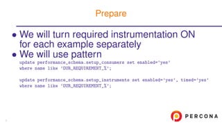 • We will turn required instrumentation ON
for each example separately
• We will use pattern
update performance_schema.setup_consumers set enabled=’yes’
where name like ’OUR_REQUIREMENT_%’;
update performance_schema.setup_instruments set enabled=’yes’, timed=’yes’
where name like ’OUR_REQUIREMENT_%’;
Prepare
7
 