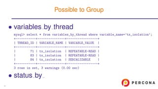 • variables by thread
mysql> select * from variables_by_thread where variable_name=’tx_isolation’;
+-----------+---------------+-----------------+
| THREAD_ID | VARIABLE_NAME | VARIABLE_VALUE |
+-----------+---------------+-----------------+
| 71 | tx_isolation | REPEATABLE-READ |
| 83 | tx_isolation | REPEATABLE-READ |
| 84 | tx_isolation | SERIALIZABLE |
+-----------+---------------+-----------------+
3 rows in set, 3 warnings (0.00 sec)
• status by
Possible to Group
57
 