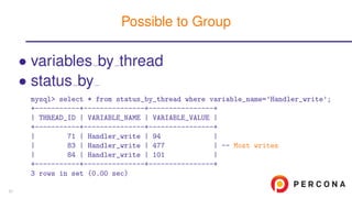 • variables by thread
• status by
mysql> select * from status_by_thread where variable_name=’Handler_write’;
+-----------+---------------+----------------+
| THREAD_ID | VARIABLE_NAME | VARIABLE_VALUE |
+-----------+---------------+----------------+
| 71 | Handler_write | 94 |
| 83 | Handler_write | 477 | -- Most writes
| 84 | Handler_write | 101 |
+-----------+---------------+----------------+
3 rows in set (0.00 sec)
Possible to Group
57
 