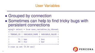 • Grouped by connection
• Sometimes can help to ﬁnd tricky bugs with
persistent connections
mysql> select * from user_variables_by_thread;
+-----------+---------------+----------------+
| THREAD_ID | VARIABLE_NAME | VARIABLE_VALUE |
+-----------+---------------+----------------+
| 71 | baz | boo |
| 84 | foo | bar |
+-----------+---------------+----------------+
2 rows in set (0.00 sec)
User Variables
58
 