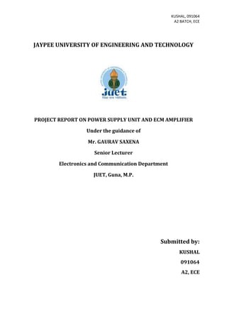 KUSHAL, 091064
                                                    A2 BATCH, ECE




JAYPEE UNIVERSITY OF ENGINEERING AND TECHNOLOGY




PROJECT REPORT ON POWER SUPPLY UNIT AND ECM AMPLIFIER

                  Under the guidance of

                  Mr. GAURAV SAXENA

                     Senior Lecturer

        Electronics and Communication Department

                    JUET, Guna, M.P.




                                             Submitted by:
                                                      KUSHAL
                                                       091064
                                                       A2, ECE
 