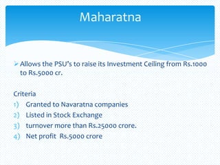 Allows the PSU’s to raise its Investment Ceiling from Rs.1000
to Rs.5000 cr.
Criteria
1) Granted to Navaratna companies
2) Listed in Stock Exchange
3) turnover more than Rs.25000 crore.
4) Net profit Rs.5000 crore
Maharatna
 