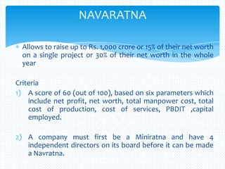 Allows to raise up to Rs. 1,000 crore or 15% of their net worth
on a single project or 30% of their net worth in the whole
year
Criteria
1) A score of 60 (out of 100), based on six parameters which
include net profit, net worth, total manpower cost, total
cost of production, cost of services, PBDIT ,capital
employed.
2) A company must first be a Miniratna and have 4
independent directors on its board before it can be made
a Navratna.
NAVARATNA
 
