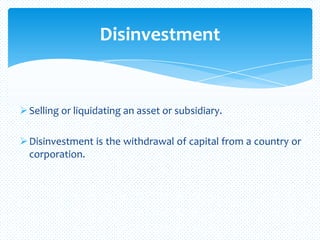 Selling or liquidating an asset or subsidiary.
Disinvestment is the withdrawal of capital from a country or
corporation.
Disinvestment
 
