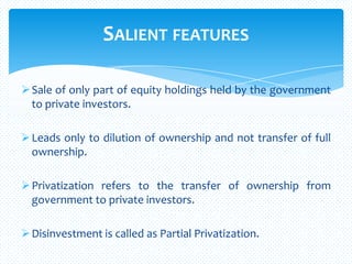 SALIENT FEATURES
Sale of only part of equity holdings held by the government
to private investors.
Leads only to dilution of ownership and not transfer of full
ownership.
Privatization refers to the transfer of ownership from
government to private investors.
Disinvestment is called as Partial Privatization.
 
