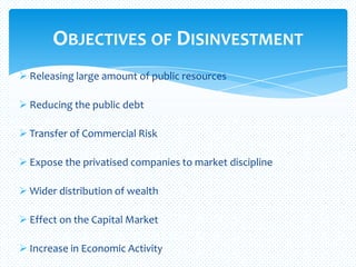  Releasing large amount of public resources
 Reducing the public debt
 Transfer of Commercial Risk
 Expose the privatised companies to market discipline
 Wider distribution of wealth
 Effect on the Capital Market
 Increase in Economic Activity
OBJECTIVES OF DISINVESTMENT
 
