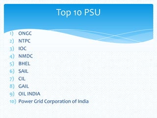1) ONGC
2) NTPC
3) IOC
4) NMDC
5) BHEL
6) SAIL
7) CIL
8) GAIL
9) OIL INDIA
10) Power Grid Corporation of India
Top 10 PSU
 