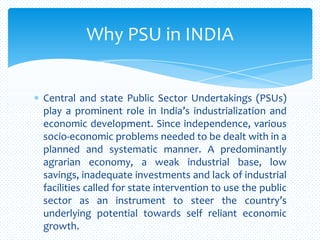 Central and state Public Sector Undertakings (PSUs)
play a prominent role in India’s industrialization and
economic development. Since independence, various
socio-economic problems needed to be dealt with in a
planned and systematic manner. A predominantly
agrarian economy, a weak industrial base, low
savings, inadequate investments and lack of industrial
facilities called for state intervention to use the public
sector as an instrument to steer the country’s
underlying potential towards self reliant economic
growth.
Why PSU in INDIA
 