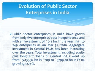 Public sector enterprises in India have grown
from only five enterprises post independence and
with an investment of ` 0.3 bn in the year 1951 to
249 enterprises as on Mar 31, 2010. Aggregate
investment in Central PSUs has been increasing
over the years. Total investment, including equity
plus long-term loans of Central PSUs went up
from ` 5,135.32 bn in FY09 to ` 5799.20 bn in FY10,
growing 12.93%.
Evolution of Public Sector
Enterprises in India
 