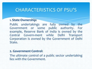 1. State Ownership:
Public undertakings are fully owned by the
Government or some public authority. For
example, Reserve Bank of India is owned by the
Central Govern-ment while Delhi Transport
Corporation is owned by the Government of Delhi
State.
2. Government Control:
The ultimate control of a public sector undertaking
lies with the Government.
CHARACTERISTICS OF PSU’S
 
