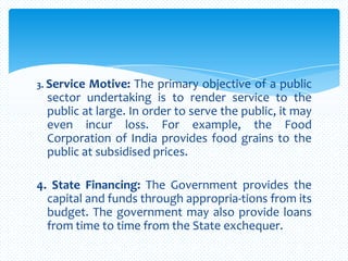 3. Service Motive: The primary objective of a public
sector undertaking is to render service to the
public at large. In order to serve the public, it may
even incur loss. For example, the Food
Corporation of India provides food grains to the
public at subsidised prices.
4. State Financing: The Government provides the
capital and funds through appropria-tions from its
budget. The government may also provide loans
from time to time from the State exchequer.
 