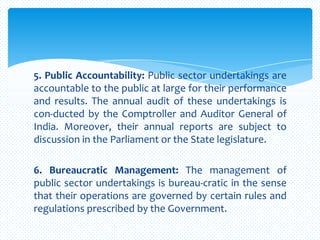 5. Public Accountability: Public sector undertakings are
accountable to the public at large for their performance
and results. The annual audit of these undertakings is
con-ducted by the Comptroller and Auditor General of
India. Moreover, their annual reports are subject to
discussion in the Parliament or the State legislature.
6. Bureaucratic Management: The management of
public sector undertakings is bureau-cratic in the sense
that their operations are governed by certain rules and
regulations prescribed by the Government.
 