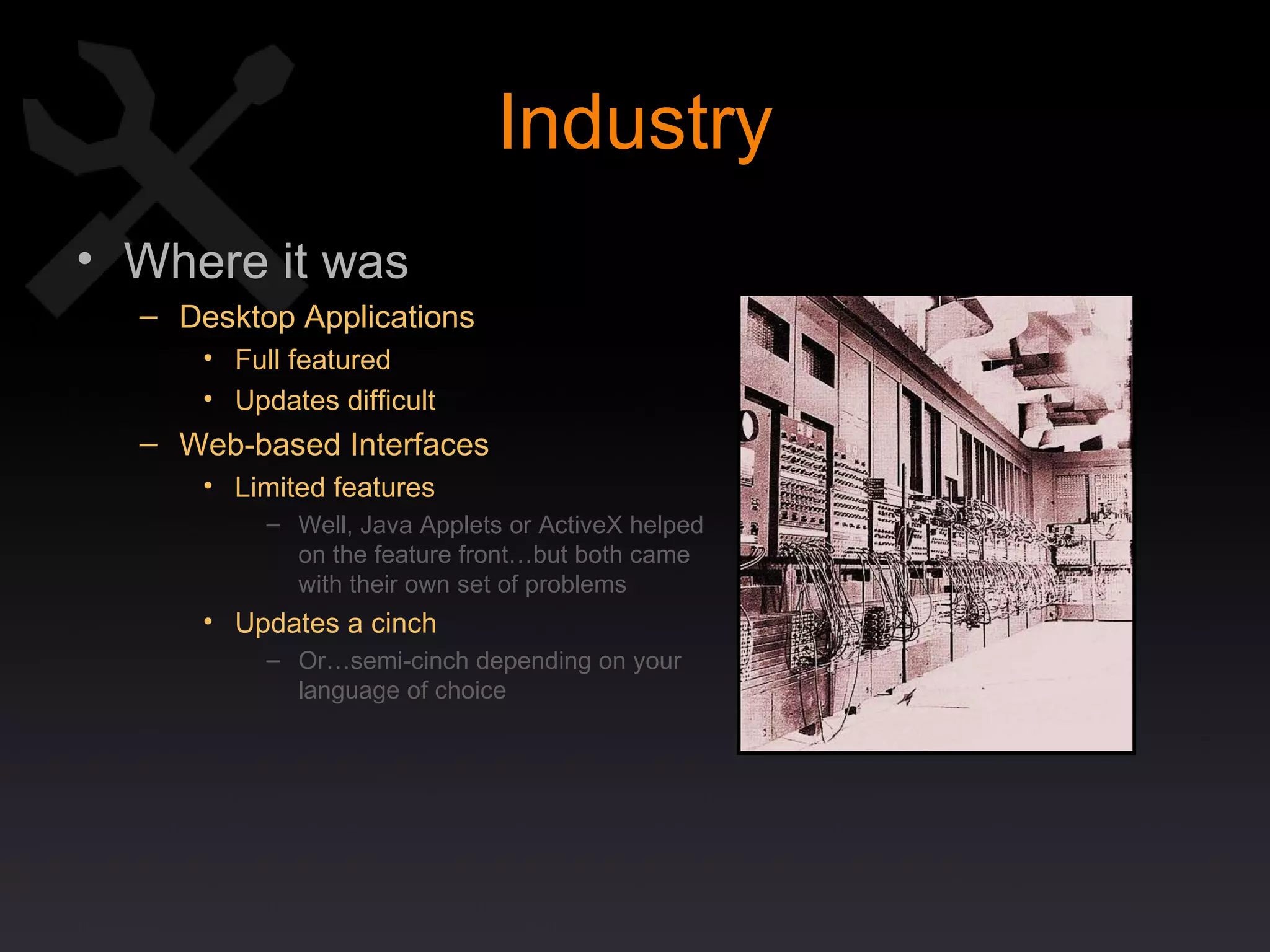 Industry Where it was Desktop Applications Full featured Updates difficult Web-based Interfaces Limited features Well, Java Applets or ActiveX helped  on the feature front…but both came  with their own set of problems Updates a cinch Or…semi-cinch depending on your language of choice 