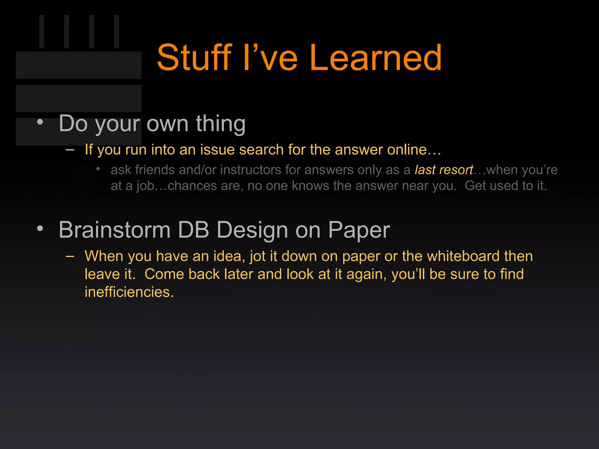 Stuff I’ve Learned Do your own thing If you run into an issue search for the answer online… ask friends and/or instructors for answers only as a  last resort …when you’re at a job…chances are, no one knows the answer near you.  Get used to it. Brainstorm DB Design on Paper When you have an idea, jot it down on paper or the whiteboard then leave it.  Come back later and look at it again, you’ll be sure to find inefficiencies. 