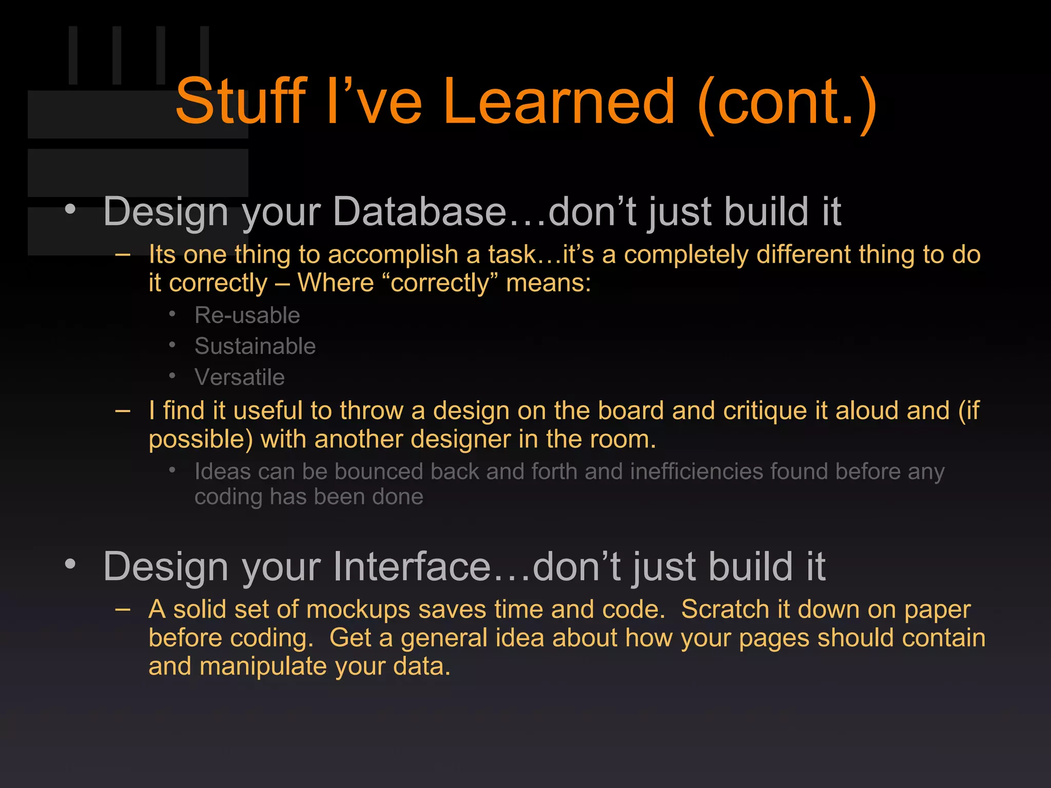 Stuff I’ve Learned (cont.) Design your Database…don’t just build it Its one thing to accomplish a task…it’s a completely different thing to do it correctly – Where “correctly” means: Re-usable Sustainable Versatile I find it useful to throw a design on the board and critique it aloud and (if possible) with another designer in the room. Ideas can be bounced back and forth and inefficiencies found before any coding has been done Design your Interface…don’t just build it A solid set of mockups saves time and code.  Scratch it down on paper before coding.  Get a general idea about how your pages should contain and manipulate your data. 