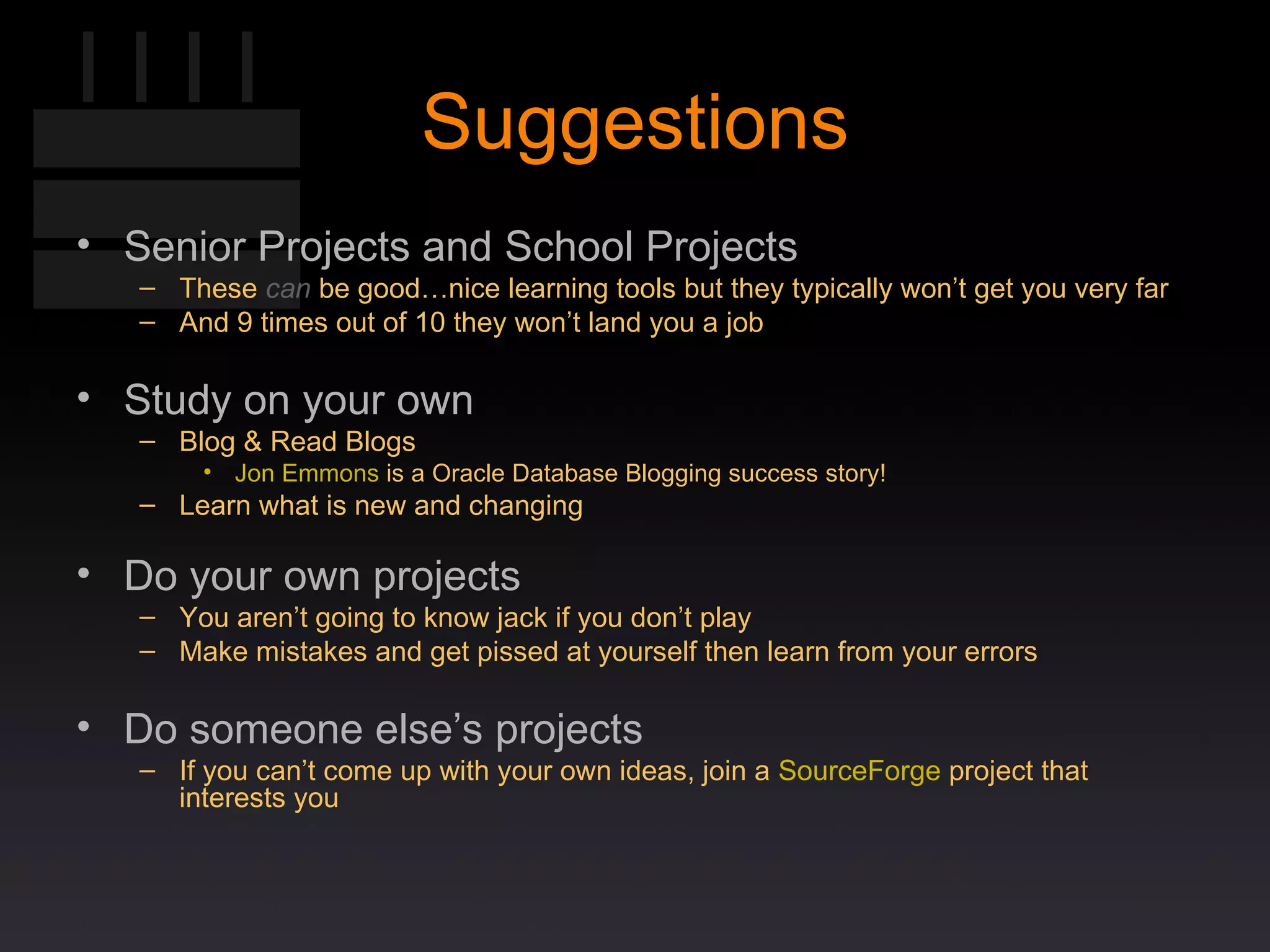 Suggestions Senior Projects and School Projects These  can  be good…nice learning tools but they typically won’t get you very far And 9 times out of 10 they won’t land you a job Study on your own Blog & Read Blogs Jon Emmons  is a Oracle Database Blogging success story! Learn what is new and changing Do your own projects You aren’t going to know jack if you don’t play Make mistakes and get pissed at yourself then learn from your errors Do someone else’s projects If you can’t come up with your own ideas, join a  SourceForge  project that interests you 