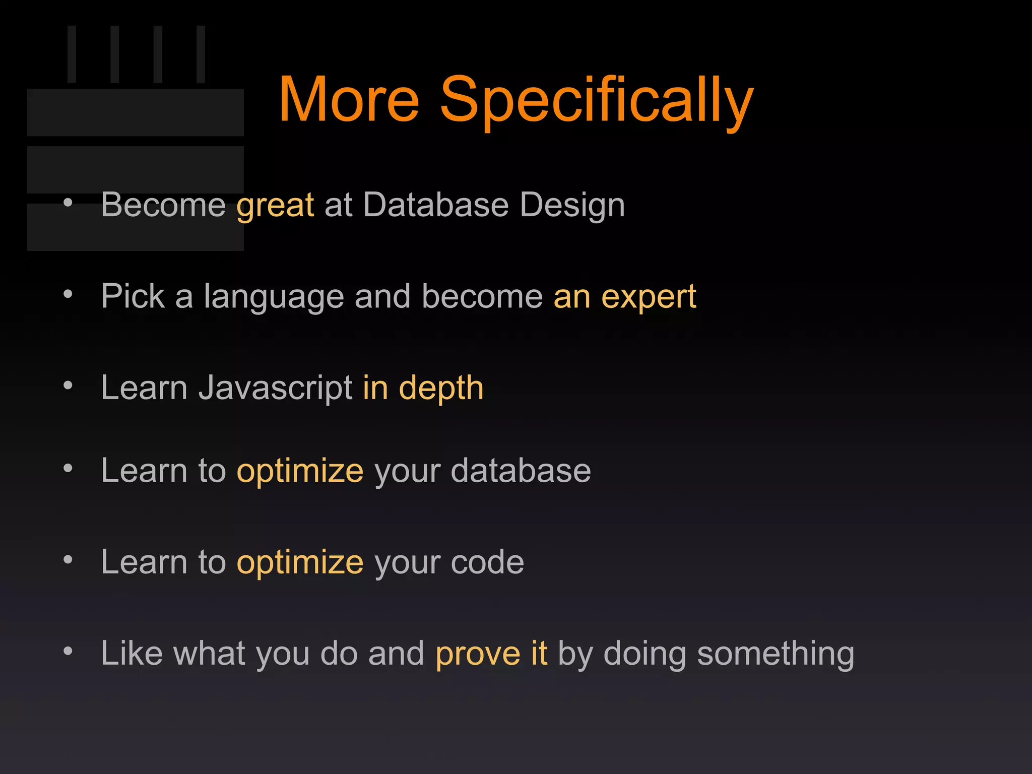 More Specifically Become  great  at Database Design Pick a language and become  an expert Learn Javascript  in depth Learn to  optimize  your database Learn to  optimize  your code Like what you do and  prove it  by doing something 