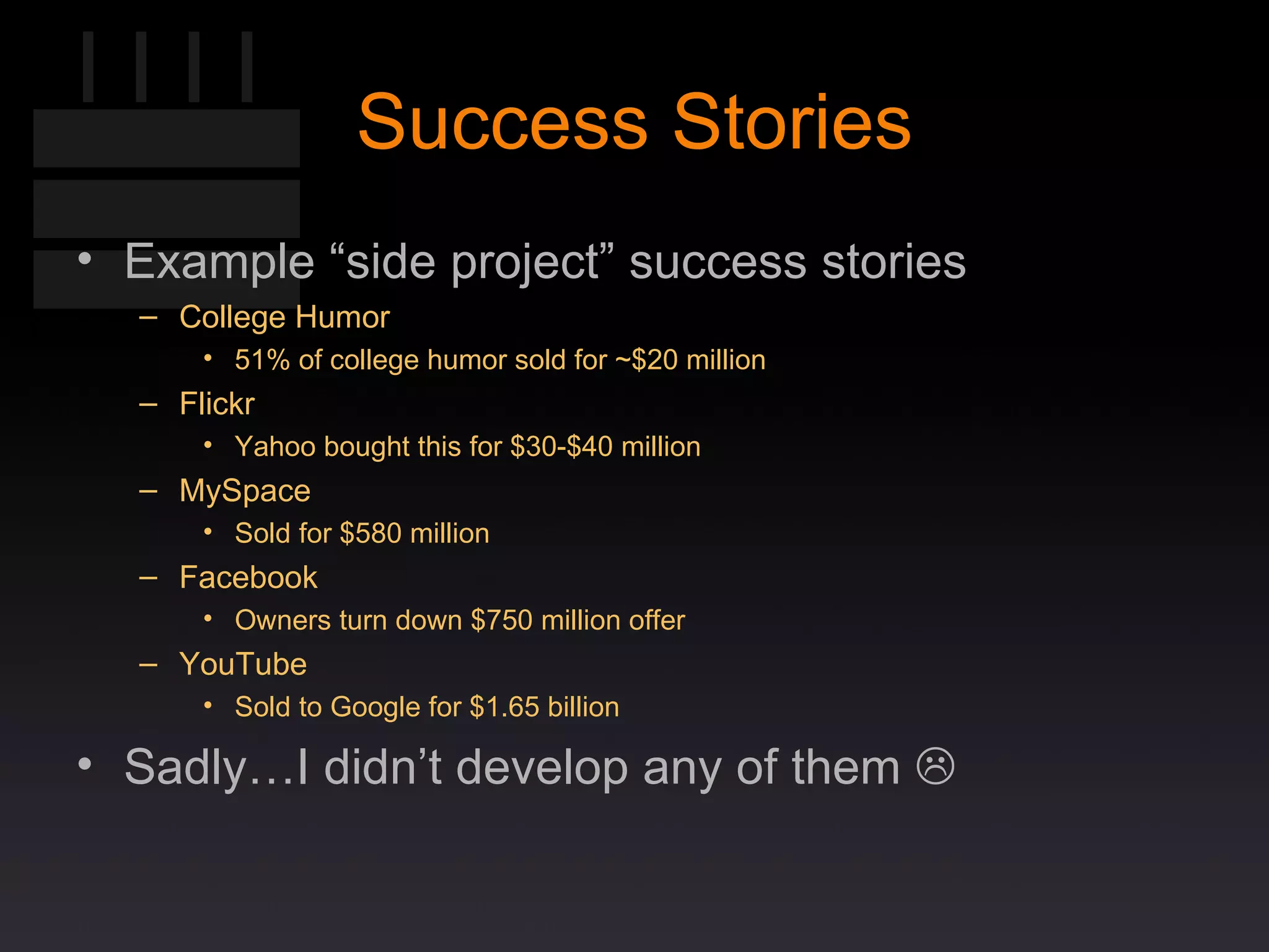 Success Stories Example “side project” success stories College Humor 51% of college humor sold for ~$20 million Flickr Yahoo bought this for $30-$40 million MySpace Sold for $580 million Facebook Owners turn down $750 million offer  YouTube Sold to Google for $1.65 billion Sadly…I didn’t develop any of them   