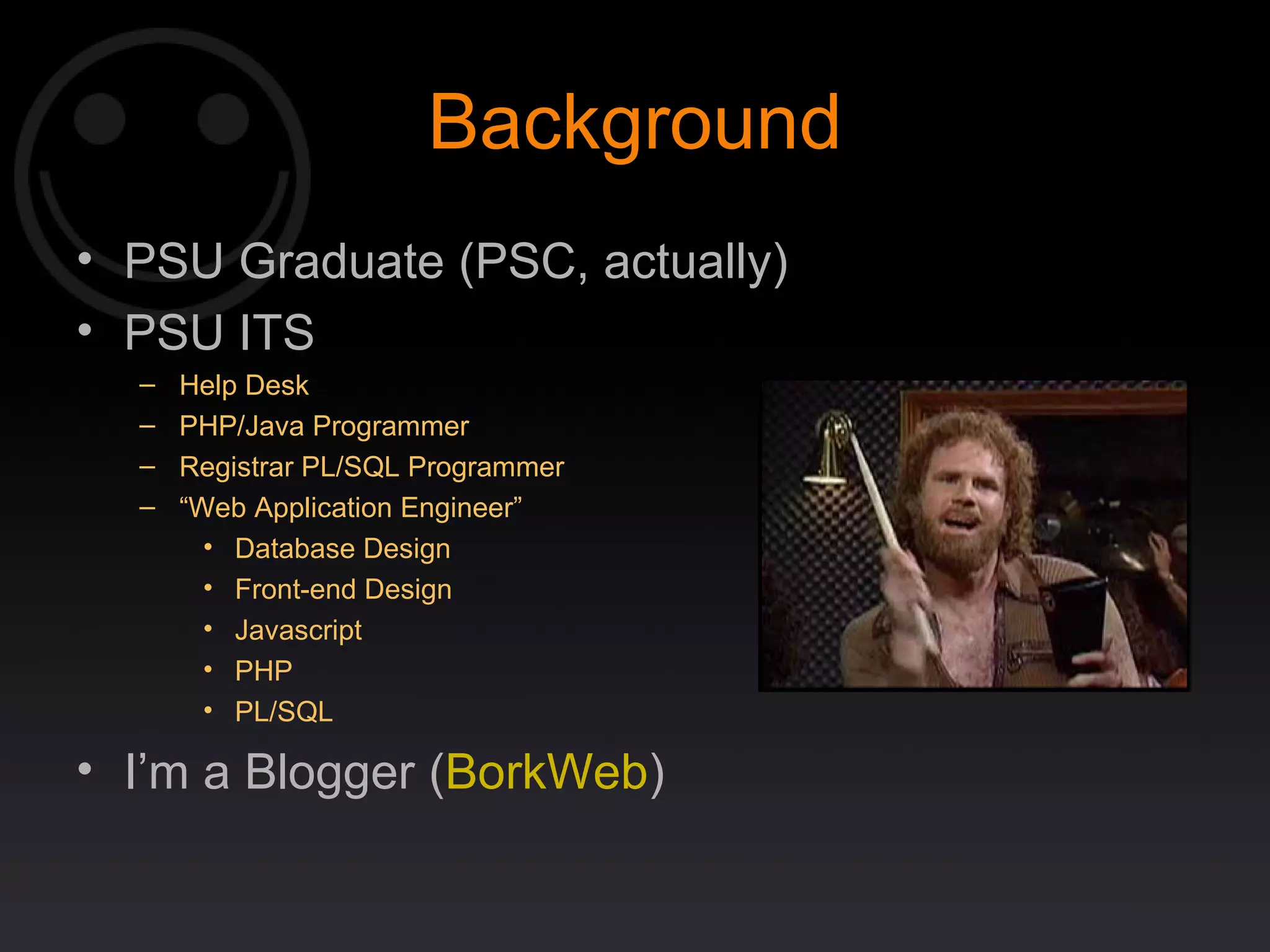Background PSU Graduate (PSC, actually) PSU ITS Help Desk PHP/Java Programmer Registrar PL/SQL Programmer “ Web Application Engineer” Database Design Front-end Design Javascript PHP PL/SQL I’m a Blogger ( BorkWeb ) 