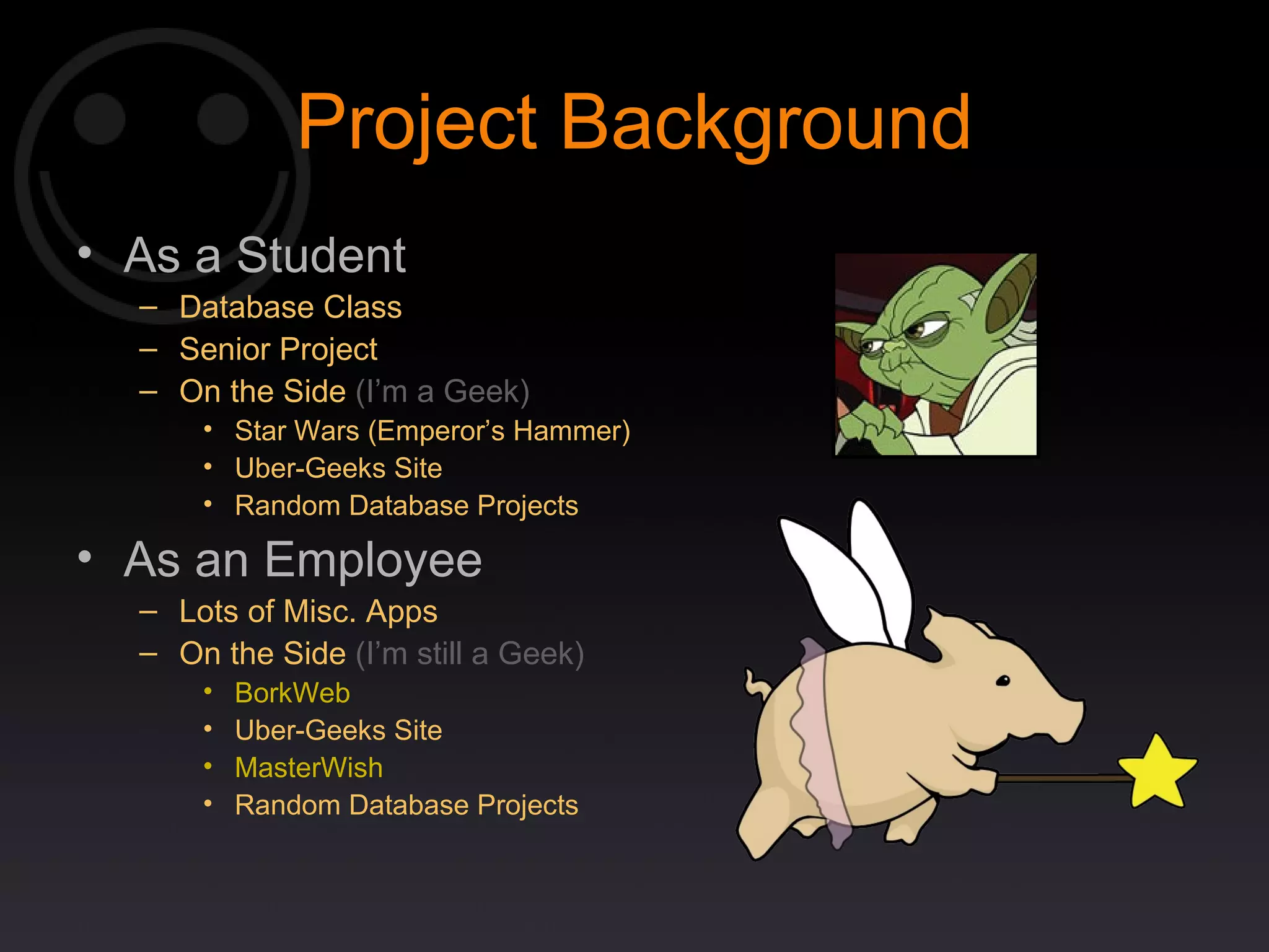 Project Background As a Student Database Class Senior Project On the Side  (I’m a Geek) Star Wars (Emperor’s Hammer) Uber-Geeks Site Random Database Projects As an Employee Lots of Misc. Apps On the Side  (I’m still a Geek) BorkWeb Uber-Geeks Site MasterWish Random Database Projects 