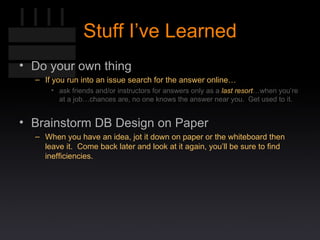Stuff I’ve Learned Do your own thing If you run into an issue search for the answer online… ask friends and/or instructors for answers only as a  last resort …when you’re at a job…chances are, no one knows the answer near you.  Get used to it. Brainstorm DB Design on Paper When you have an idea, jot it down on paper or the whiteboard then leave it.  Come back later and look at it again, you’ll be sure to find inefficiencies. 