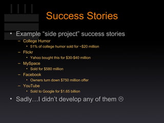 Success Stories Example “side project” success stories College Humor 51% of college humor sold for ~$20 million Flickr Yahoo bought this for $30-$40 million MySpace Sold for $580 million Facebook Owners turn down $750 million offer  YouTube Sold to Google for $1.65 billion Sadly…I didn’t develop any of them   