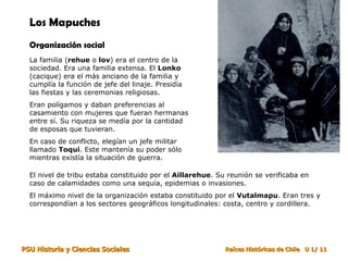 Los Mapuches Organización social La familia ( rehue  o  lov ) era el centro de la sociedad. Era una familia extensa. El  Lonko  (cacique) era el más anciano de la familia y cumplía la función de jefe del linaje. Presidía las fiestas y las ceremonias religiosas. Eran polígamos y daban preferencias al casamiento con mujeres que fueran hermanas entre sí. Su riqueza se medía por la cantidad de esposas que tuvieran. En caso de conflicto, elegían un jefe militar llamado  Toqui . Este mantenía su poder sólo mientras existía la situación de guerra. El nivel de tribu estaba constituido por el  Aillarehue . Su reunión se verificaba en caso de calamidades como una sequía, epidemias o invasiones. El máximo nivel de la organización estaba constituido por el  Vutalmapu . Eran tres y correspondían a los sectores geográficos longitudinales: costa, centro y cordillera. 